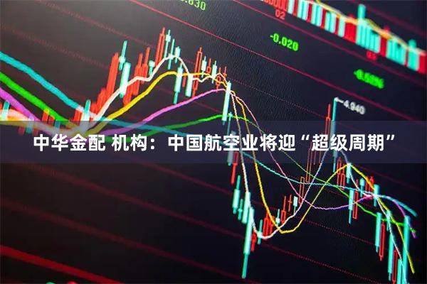 中华金配 机构：中国航空业将迎“超级周期”