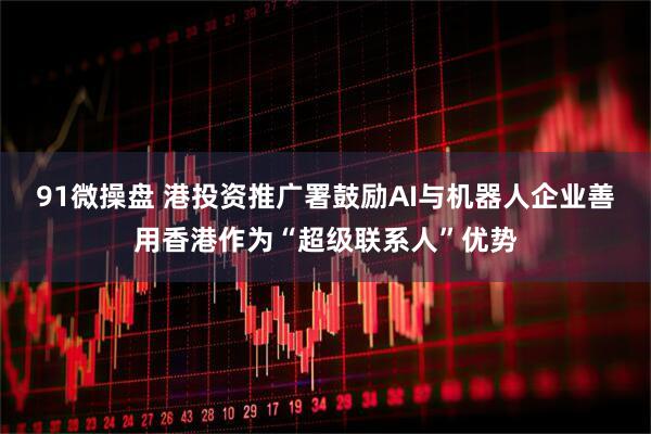 91微操盘 港投资推广署鼓励AI与机器人企业善用香港作为“超级联系人”优势