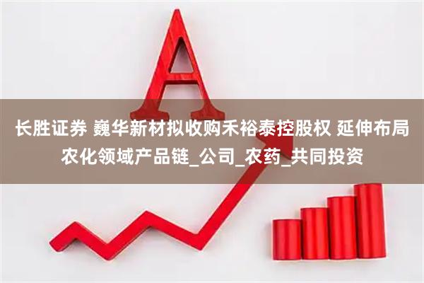 长胜证券 巍华新材拟收购禾裕泰控股权 延伸布局农化领域产品链_公司_农药_共同投资