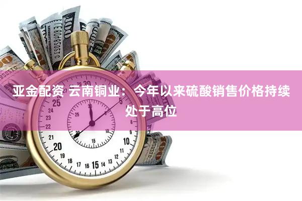 亚金配资 云南铜业：今年以来硫酸销售价格持续处于高位
