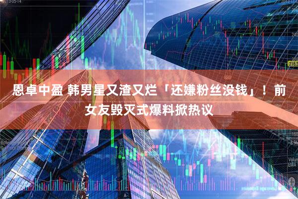恩卓中盈 韩男星又渣又烂「还嫌粉丝没钱」！　前女友毁灭式爆料掀热议