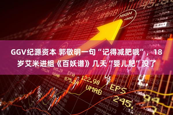 GGV纪源资本 郭敬明一句“记得减肥哦”，18岁艾米进组《百妖谱》几天“婴儿肥”没了