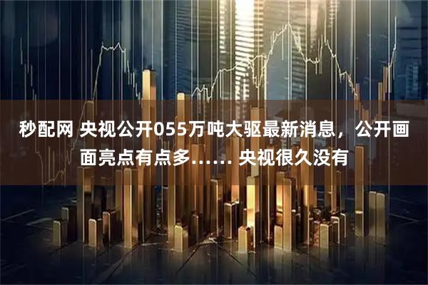 秒配网 央视公开055万吨大驱最新消息，公开画面亮点有点多…… 央视很久没有