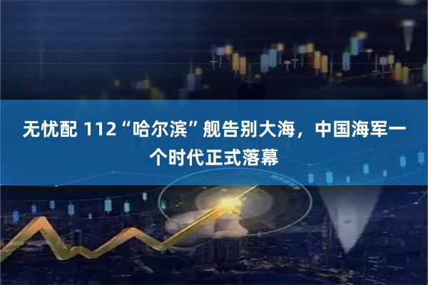 无忧配 112“哈尔滨”舰告别大海，中国海军一个时代正式落幕