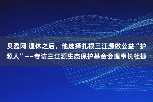 贝盈网 退休之后，他选择扎根三江源做公益“护源人”——专访三江源生态保护基金会理事长杜捷