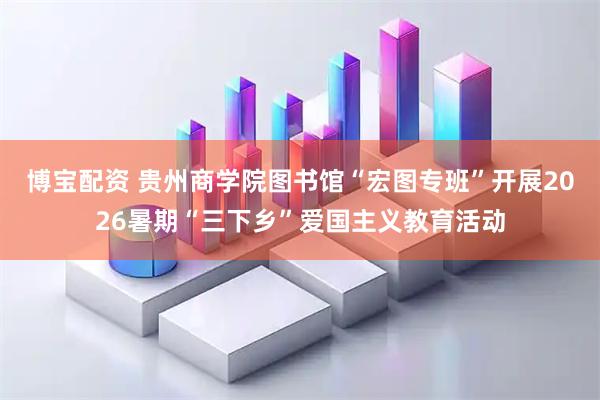 博宝配资 贵州商学院图书馆“宏图专班”开展2026暑期“三下乡”爱国主义教育活动